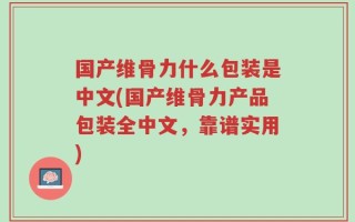 国产维骨力什么包装是中文(国产维骨力产品包装全中文，靠谱实用)