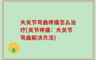 大关节弯曲疼痛怎么治疗(关节疼痛：大关节弯曲解决方法)