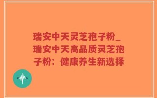 瑞安中天灵芝孢子粉_瑞安中天高品质灵芝孢子粉：健康养生新选择