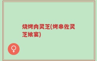 烧烤肉灵芝(烤串佐灵芝飨宴)