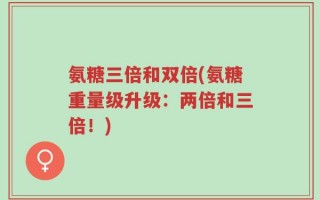 氨糖三倍和双倍(氨糖重量级升级：两倍和三倍！)