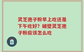 灵芝孢子粉早上吃还是下午吃好？破壁灵芝孢子粉应该怎么吃