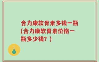 合力康软骨素多钱一瓶(合力康软骨素价格一瓶多少钱？)