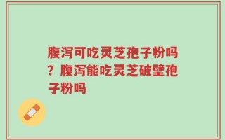 腹泻可吃灵芝孢子粉吗？腹泻能吃灵芝破壁孢子粉吗