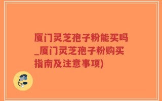 厦门灵芝孢子粉能买吗_厦门灵芝孢子粉购买指南及注意事项)