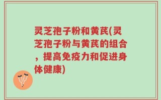 灵芝孢子粉和黄芪(灵芝孢子粉与黄芪的组合，提高免疫力和促进身体健康)