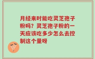 月经来时能吃灵芝孢子粉吗？灵芝孢子粉的一天应该吃多少怎么去控制这个量呀