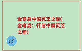 金寨县中国灵芝之都(金寨县：打造中国灵芝之都)