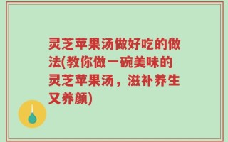 灵芝苹果汤做好吃的做法(教你做一碗美味的灵芝苹果汤，滋补养生又养颜)