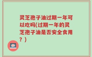 灵芝孢子油过期一年可以吃吗(过期一年的灵芝孢子油是否安全食用？)