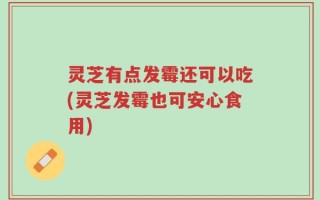 灵芝有点发霉还可以吃(灵芝发霉也可安心食用)
