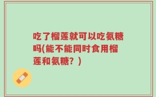 吃了榴莲就可以吃氨糖吗(能不能同时食用榴莲和氨糖？)