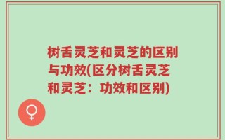 树舌灵芝和灵芝的区别与功效(区分树舌灵芝和灵芝：功效和区别)