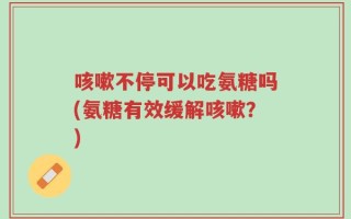 咳嗽不停可以吃氨糖吗(氨糖有效缓解咳嗽？)