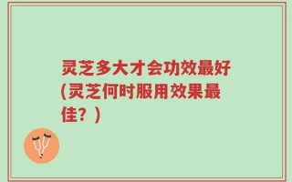 灵芝多大才会功效最好(灵芝何时服用效果最佳？)