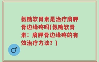 氨糖软骨素是治疗肩胛骨边缘疼吗(氨糖软骨素：肩胛骨边缘疼的有效治疗方法？)
