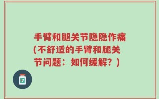 手臂和腿关节隐隐作痛(不舒适的手臂和腿关节问题：如何缓解？)