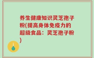 养生健康知识灵芝孢子粉(提高身体免疫力的超级食品：灵芝孢子粉)