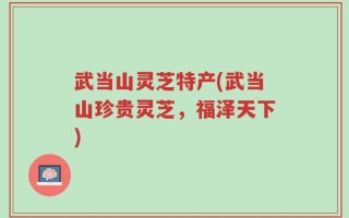 武当山灵芝特产(武当山珍贵灵芝，福泽天下)