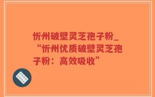 忻州破壁灵芝孢子粉_“忻州优质破壁灵芝孢子粉：高效吸收”