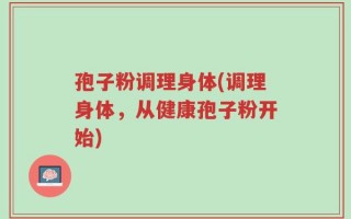 孢子粉调理身体(调理身体，从健康孢子粉开始)
