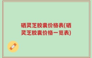 硒灵芝胶囊价格表(硒灵芝胶囊价格一览表)