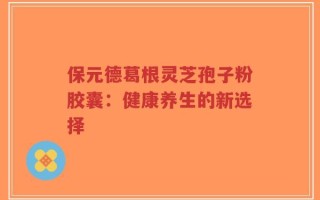 保元德葛根灵芝孢子粉胶囊：健康养生的新选择