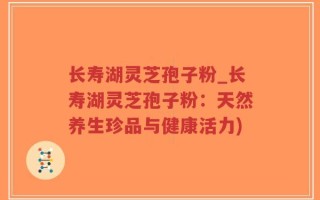 长寿湖灵芝孢子粉_长寿湖灵芝孢子粉：天然养生珍品与健康活力)