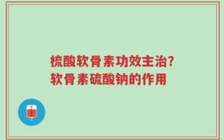 梳酸软骨素功效主治？软骨素硫酸钠的作用