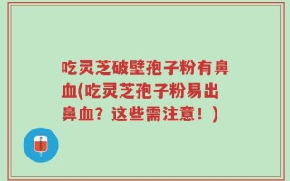 吃灵芝破壁孢子粉有鼻血(吃灵芝孢子粉易出鼻血？这些需注意！)