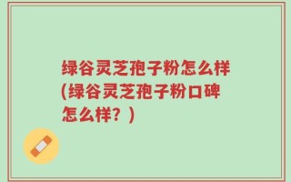 绿谷灵芝孢子粉怎么样(绿谷灵芝孢子粉口碑怎么样？)