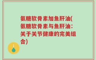 氨糖软骨素加鱼肝油(氨糖软骨素与鱼肝油：关于关节健康的完美组合)