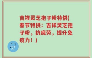 吉祥灵芝孢子粉特供(春节特供：吉祥灵芝孢子粉，抗疲劳，提升免疫力！)