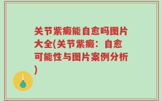 关节紫癜能自愈吗图片大全(关节紫癜：自愈可能性与图片案例分析)