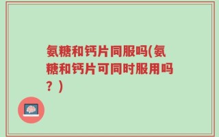 氨糖和钙片同服吗(氨糖和钙片可同时服用吗？)