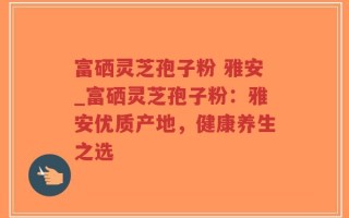 富硒灵芝孢子粉 雅安_富硒灵芝孢子粉：雅安优质产地，健康养生之选