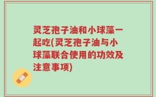 灵芝孢子油和小球藻一起吃(灵芝孢子油与小球藻联合使用的功效及注意事项)