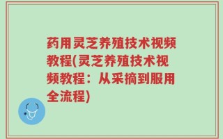 药用灵芝养殖技术视频教程(灵芝养殖技术视频教程：从采摘到服用全流程)