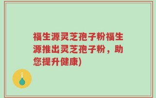 福生源灵芝孢子粉福生源推出灵芝孢子粉，助您提升健康)