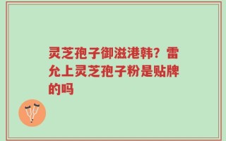 灵芝孢子御滋港韩？雷允上灵芝孢子粉是贴牌的吗