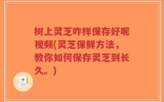 树上灵芝咋样保存好呢视频(灵芝保鲜方法，教你如何保存灵芝到长久。)