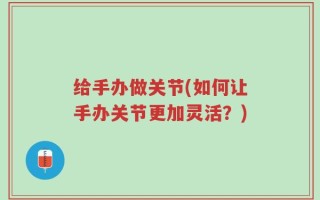 给手办做关节(如何让手办关节更加灵活？)