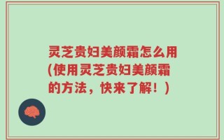 灵芝贵妇美颜霜怎么用(使用灵芝贵妇美颜霜的方法，快来了解！)