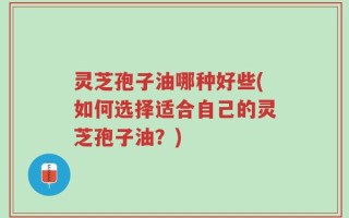 灵芝孢子油哪种好些(如何选择适合自己的灵芝孢子油？)