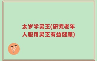 太岁学灵芝(研究老年人服用灵芝有益健康)