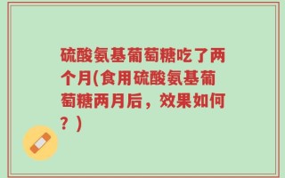 硫酸氨基葡萄糖吃了两个月(食用硫酸氨基葡萄糖两月后，效果如何？)