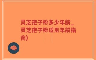 灵芝孢子粉多少年龄_灵芝孢子粉适用年龄指南)