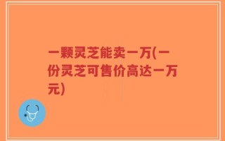 一颗灵芝能卖一万(一份灵芝可售价高达一万元)
