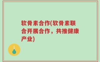软骨素合作(软骨素联合开展合作，共推健康产业)