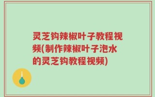 灵芝钩辣椒叶子教程视频(制作辣椒叶子泡水的灵芝钩教程视频)